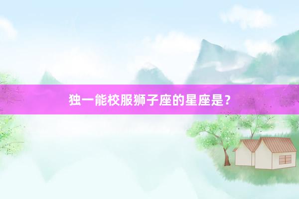 独一能校服狮子座的星座是？