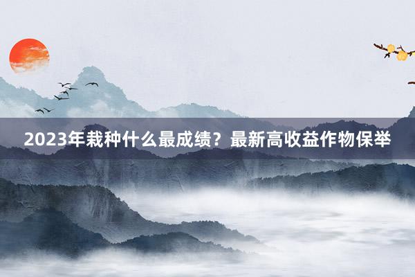 2023年栽种什么最成绩？最新高收益作物保举