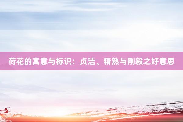 荷花的寓意与标识：贞洁、精熟与刚毅之好意思