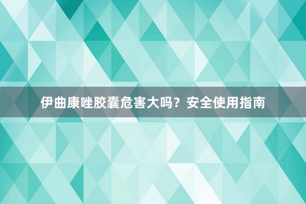 伊曲康唑胶囊危害大吗？安全使用指南